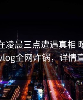 主持人在凌晨三点遭遇真相 曝光，糖心vlog全网炸锅，详情直击