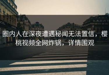圈内人在深夜遭遇秘闻无法置信，樱桃视频全网炸锅，详情围观