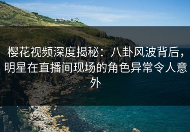 樱花视频深度揭秘：八卦风波背后，明星在直播间现场的角色异常令人意外
