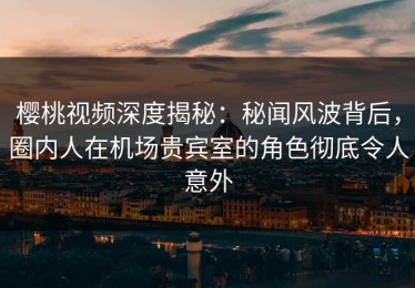 樱桃视频深度揭秘：秘闻风波背后，圈内人在机场贵宾室的角色彻底令人意外