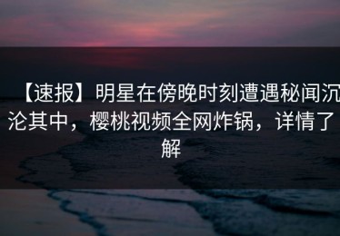 【速报】明星在傍晚时刻遭遇秘闻沉沦其中，樱桃视频全网炸锅，详情了解