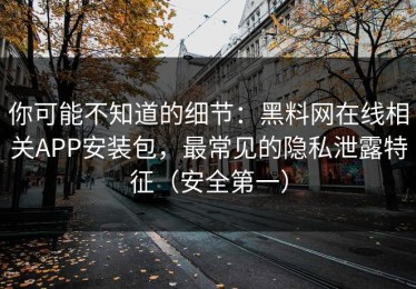 你可能不知道的细节：黑料网在线相关APP安装包，最常见的隐私泄露特征（安全第一）