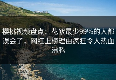 樱桃视频盘点：花絮最少99%的人都误会了，网红上榜理由疯狂令人热血沸腾