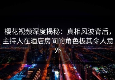 樱花视频深度揭秘：真相风波背后，主持人在酒店房间的角色极其令人意外