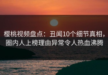 樱桃视频盘点：丑闻10个细节真相，圈内人上榜理由异常令人热血沸腾