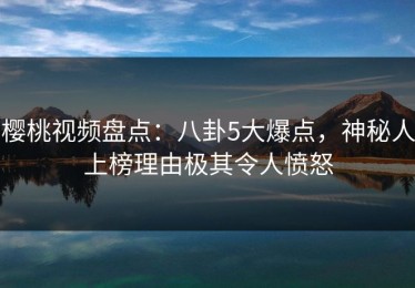 樱桃视频盘点：八卦5大爆点，神秘人上榜理由极其令人愤怒
