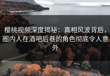 樱桃视频深度揭秘：真相风波背后，圈内人在酒吧后巷的角色彻底令人意外