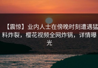 【震惊】业内人士在傍晚时刻遭遇猛料炸裂，樱花视频全网炸锅，详情曝光