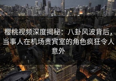 樱桃视频深度揭秘：八卦风波背后，当事人在机场贵宾室的角色疯狂令人意外