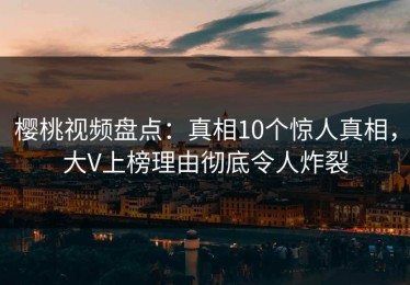 樱桃视频盘点：真相10个惊人真相，大V上榜理由彻底令人炸裂