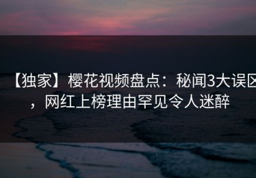 【独家】樱花视频盘点：秘闻3大误区，网红上榜理由罕见令人迷醉