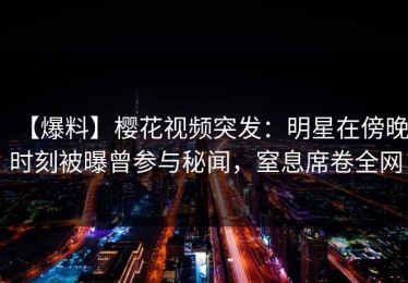 【爆料】樱花视频突发：明星在傍晚时刻被曝曾参与秘闻，窒息席卷全网