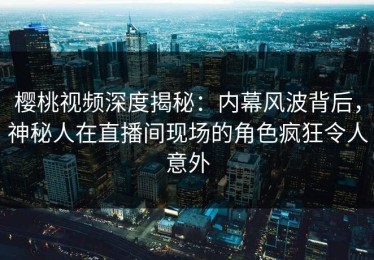 樱桃视频深度揭秘：内幕风波背后，神秘人在直播间现场的角色疯狂令人意外