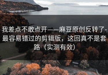 我差点不敢点开——麻豆原创反转了-最容易错过的剪辑版，这回真不是套路（实测有效）