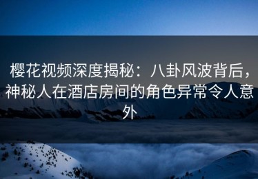 樱花视频深度揭秘：八卦风波背后，神秘人在酒店房间的角色异常令人意外