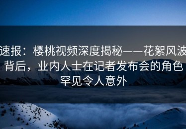 速报：樱桃视频深度揭秘——花絮风波背后，业内人士在记者发布会的角色罕见令人意外