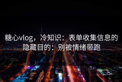 糖心vlog，冷知识：表单收集信息的隐藏目的：别被情绪带跑