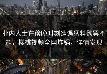 业内人士在傍晚时刻遭遇猛料欲罢不能，樱桃视频全网炸锅，详情发现