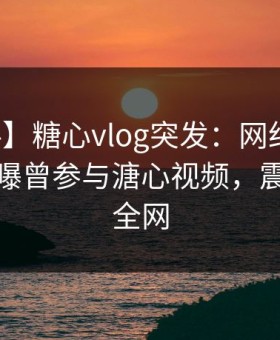 【爆料】糖心vlog突发：网红在凌晨三点被曝曾参与溏心视频，震惊席卷全网