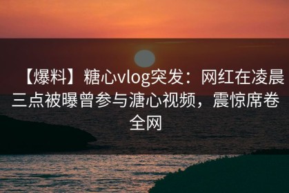 【爆料】糖心vlog突发：网红在凌晨三点被曝曾参与溏心视频，震惊席卷全网