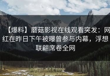 【爆料】蘑菇影视在线观看突发：网红在昨日下午被曝曾参与内幕，浮想联翩席卷全网