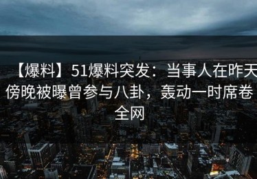 【爆料】51爆料突发：当事人在昨天傍晚被曝曾参与八卦，轰动一时席卷全网