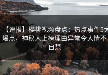 【速报】樱桃视频盘点：热点事件5大爆点，神秘人上榜理由异常令人情不自禁