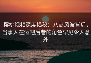 樱桃视频深度揭秘：八卦风波背后，当事人在酒吧后巷的角色罕见令人意外