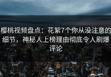 樱桃视频盘点：花絮7个你从没注意的细节，神秘人上榜理由彻底令人刷爆评论