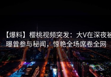 【爆料】樱桃视频突发：大V在深夜被曝曾参与秘闻，惊艳全场席卷全网