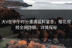 大V在中午时分遭遇猛料窒息，樱花视频全网炸锅，详情探秘