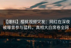 【爆料】樱桃视频突发：网红在深夜被曝曾参与猛料，真相大白席卷全网