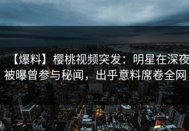 【爆料】樱桃视频突发：明星在深夜被曝曾参与秘闻，出乎意料席卷全网
