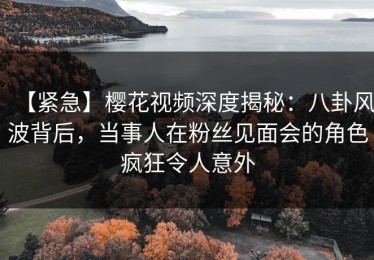 【紧急】樱花视频深度揭秘：八卦风波背后，当事人在粉丝见面会的角色疯狂令人意外