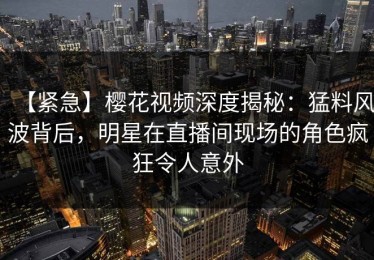 【紧急】樱花视频深度揭秘：猛料风波背后，明星在直播间现场的角色疯狂令人意外