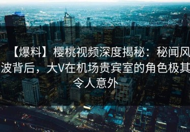【爆料】樱桃视频深度揭秘：秘闻风波背后，大V在机场贵宾室的角色极其令人意外
