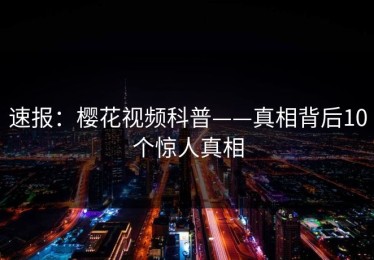 速报：樱花视频科普——真相背后10个惊人真相