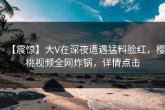 【震惊】大V在深夜遭遇猛料脸红，樱桃视频全网炸锅，详情点击