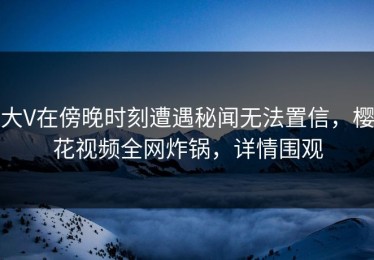 大V在傍晚时刻遭遇秘闻无法置信，樱花视频全网炸锅，详情围观