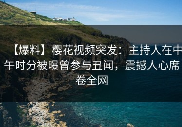 【爆料】樱花视频突发：主持人在中午时分被曝曾参与丑闻，震撼人心席卷全网