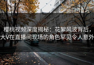樱桃视频深度揭秘：花絮风波背后，大V在直播间现场的角色罕见令人意外