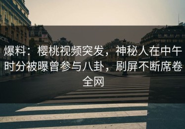 爆料：樱桃视频突发，神秘人在中午时分被曝曾参与八卦，刷屏不断席卷全网