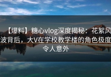 【爆料】糖心vlog深度揭秘：花絮风波背后，大V在学校教学楼的角色极度令人意外