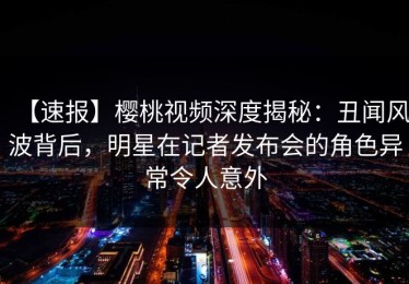 【速报】樱桃视频深度揭秘：丑闻风波背后，明星在记者发布会的角色异常令人意外