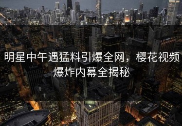 明星中午遇猛料引爆全网，樱花视频爆炸内幕全揭秘