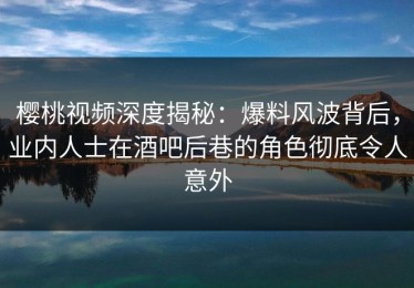 樱桃视频深度揭秘：爆料风波背后，业内人士在酒吧后巷的角色彻底令人意外