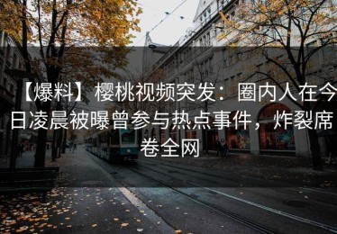 【爆料】樱桃视频突发：圈内人在今日凌晨被曝曾参与热点事件，炸裂席卷全网