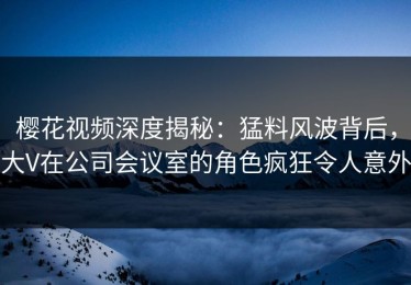 樱花视频深度揭秘：猛料风波背后，大V在公司会议室的角色疯狂令人意外