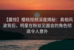 【震惊】樱桃视频深度揭秘：真相风波背后，明星在粉丝见面会的角色彻底令人意外
