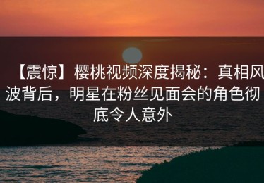 【震惊】樱桃视频深度揭秘：真相风波背后，明星在粉丝见面会的角色彻底令人意外